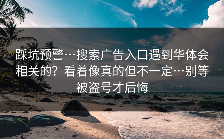 踩坑预警…搜索广告入口遇到华体会相关的？看着像真的但不一定…别等被盗号才后悔