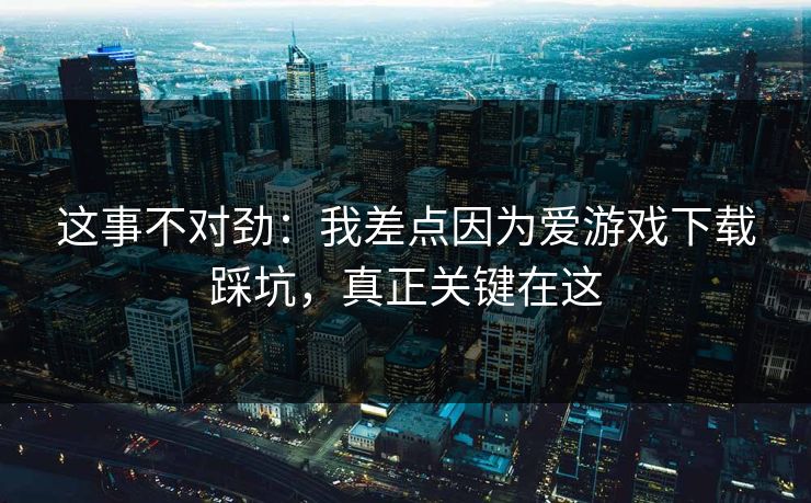 这事不对劲：我差点因为爱游戏下载踩坑，真正关键在这