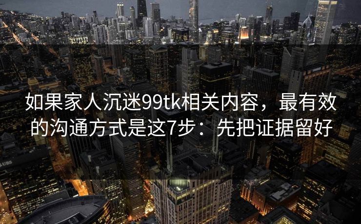 如果家人沉迷99tk相关内容，最有效的沟通方式是这7步：先把证据留好
