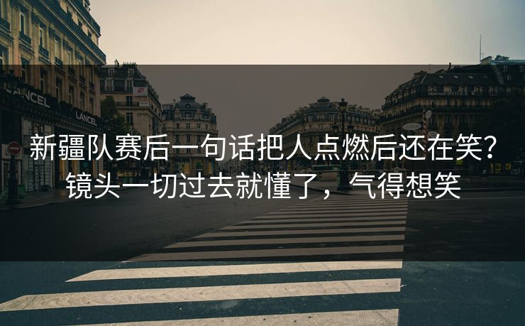 新疆队赛后一句话把人点燃后还在笑？镜头一切过去就懂了，气得想笑