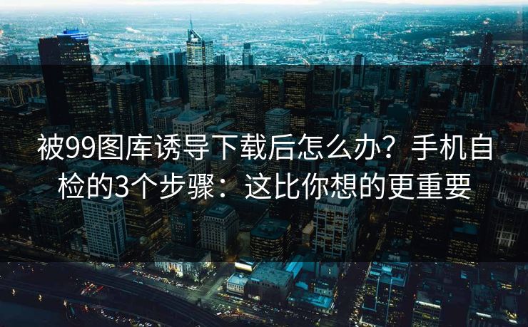 被99图库诱导下载后怎么办？手机自检的3个步骤：这比你想的更重要