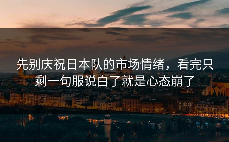 先别庆祝日本队的市场情绪，看完只剩一句服说白了就是心态崩了
