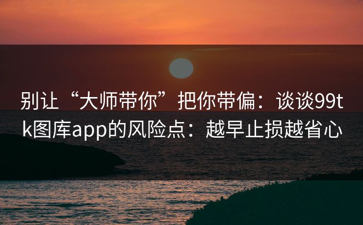 别让“大师带你”把你带偏：谈谈99tk图库app的风险点：越早止损越省心