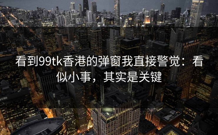 看到99tk香港的弹窗我直接警觉：看似小事，其实是关键