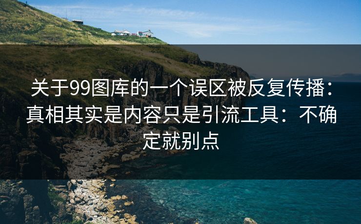 关于99图库的一个误区被反复传播：真相其实是内容只是引流工具：不确定就别点