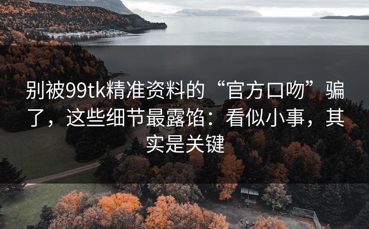 别被99tk精准资料的“官方口吻”骗了，这些细节最露馅：看似小事，其实是关键