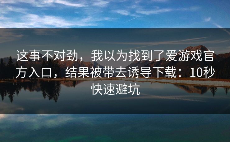 这事不对劲，我以为找到了爱游戏官方入口，结果被带去诱导下载：10秒快速避坑